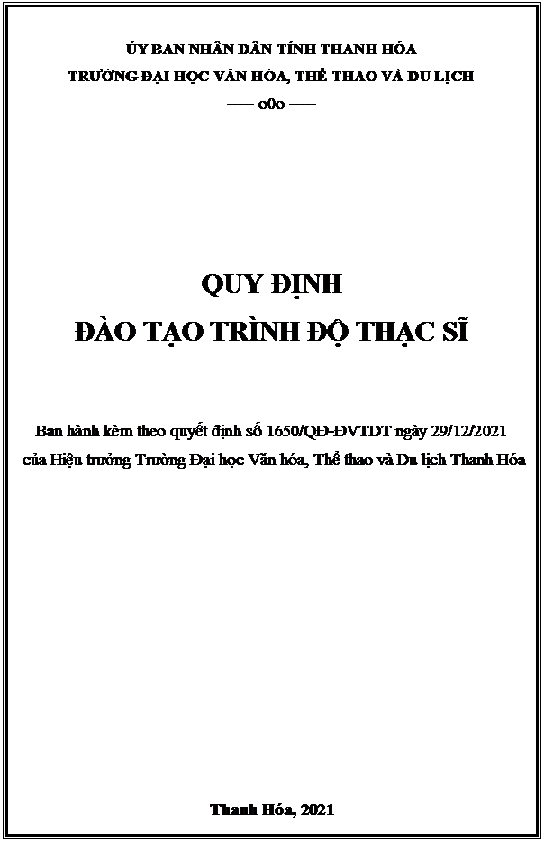 Text Box: ỦY BAN NHÂN DÂN TỈNH THANH HÓA
TRƯỜNG ĐẠI HỌC VĂN HÓA, THỂ THAO VÀ DU LỊCH 
----- o0o -----





QUY ĐỊNH 
ĐÀO TẠO TRÌNH ĐỘ THẠC SĨ


Ban hành kèm theo quyết định số 1650/QĐ-ĐVTDT ngày 29/12/2021
 của Hiệu trưởng Trường Đại học Văn hóa, Thể thao và Du lịch Thanh Hóa











Thanh Hóa, 2021
